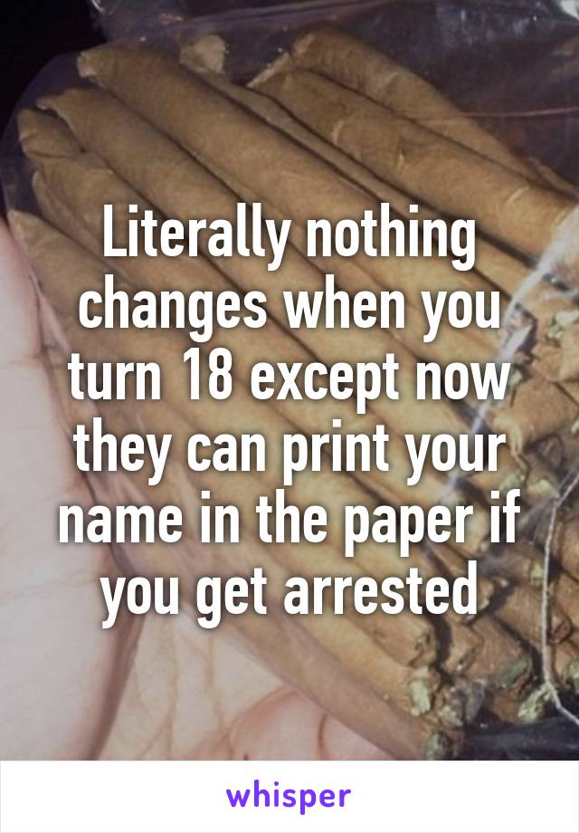 Literally nothing changes when you turn 18 except now they can print your name in the paper if you get arrested