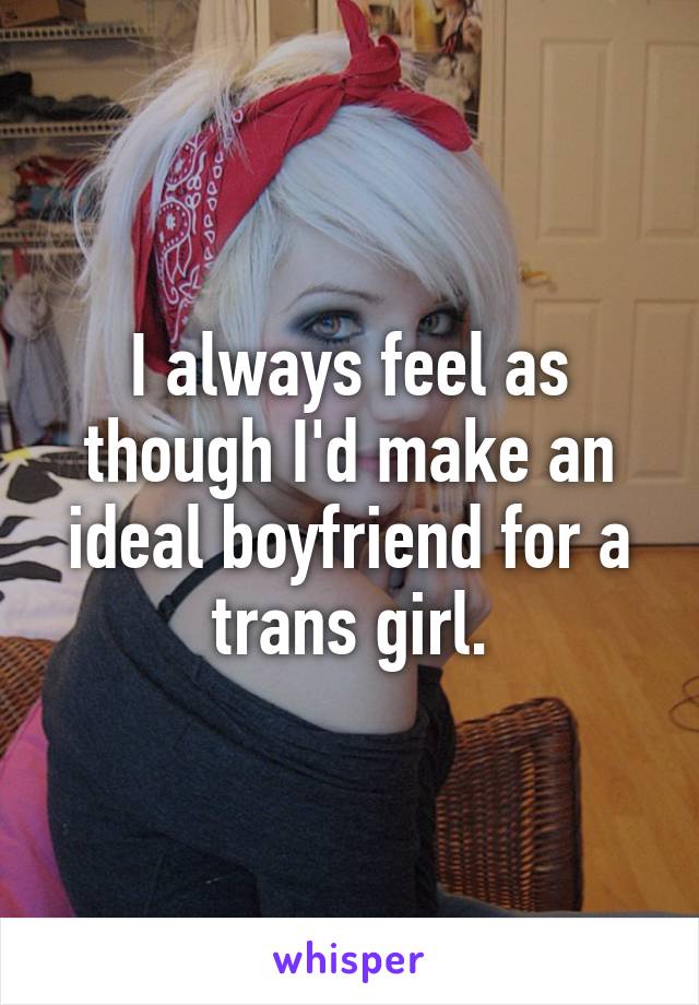 I always feel as though I'd make an ideal boyfriend for a trans girl.