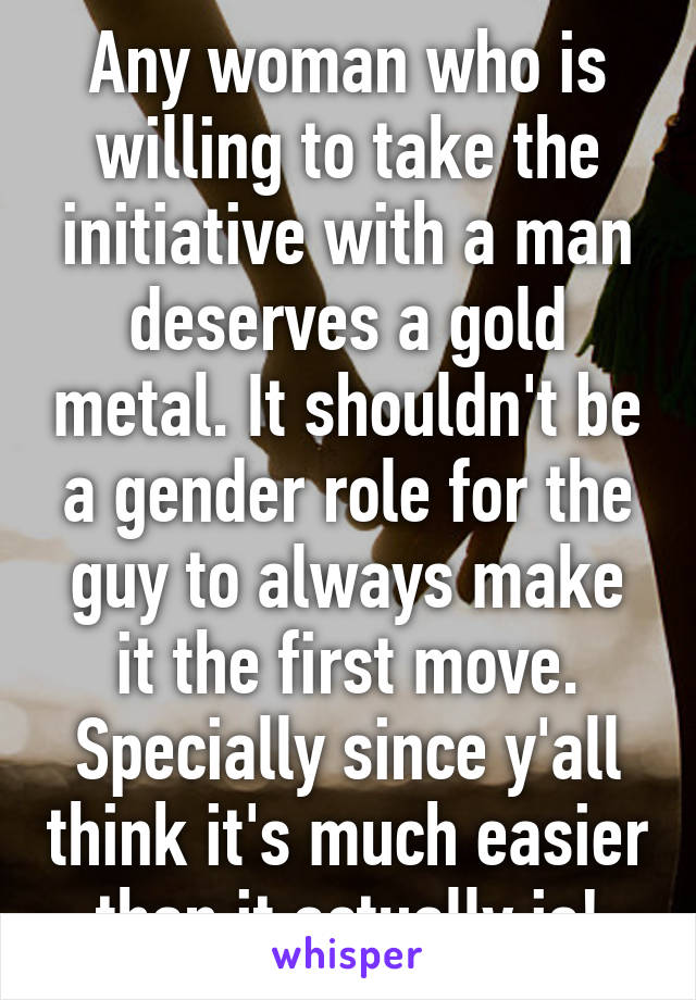 Any woman who is willing to take the initiative with a man deserves a gold metal. It shouldn't be a gender role for the guy to always make it the first move. Specially since y'all think it's much easier than it actually is!