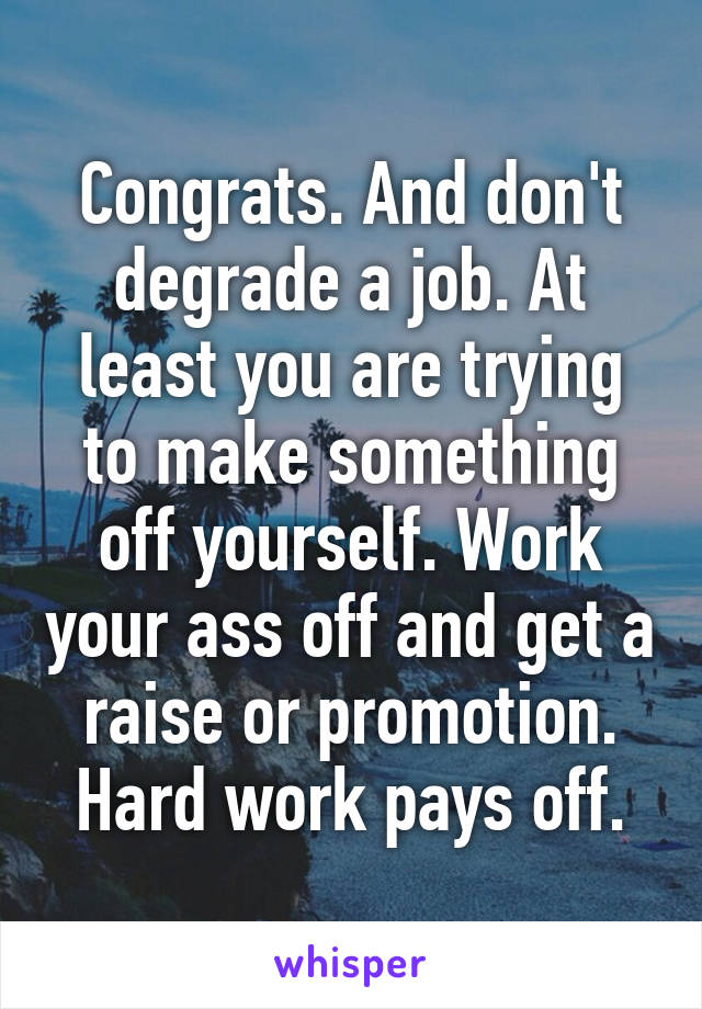 Congrats. And don't degrade a job. At least you are trying to make something off yourself. Work your ass off and get a raise or promotion. Hard work pays off.