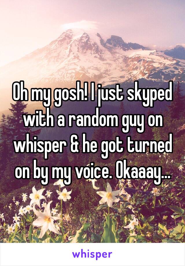 Oh my gosh! I just skyped with a random guy on whisper & he got turned on by my voice. Okaaay...