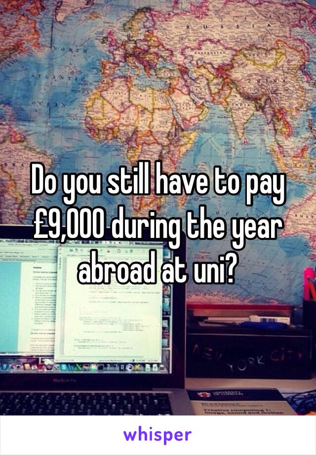 Do you still have to pay £9,000 during the year abroad at uni? 