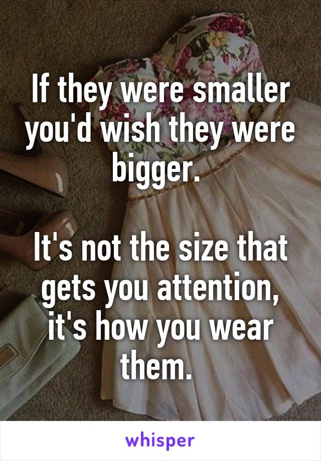 If they were smaller you'd wish they were bigger. 

It's not the size that gets you attention, it's how you wear them. 