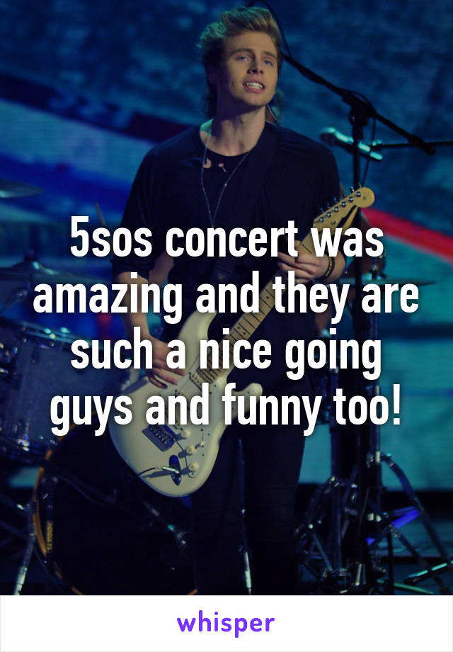 5sos concert was amazing and they are such a nice going guys and funny too!