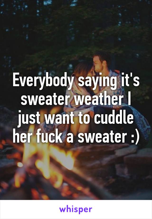 Everybody saying it's sweater weather I just want to cuddle her fuck a sweater :)