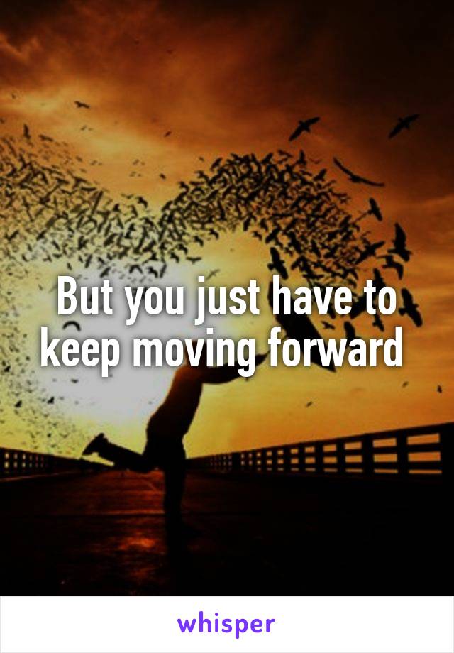 But you just have to keep moving forward 