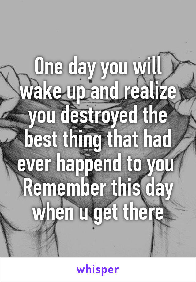 One day you will wake up and realize you destroyed the best thing that had ever happend to you 
Remember this day when u get there