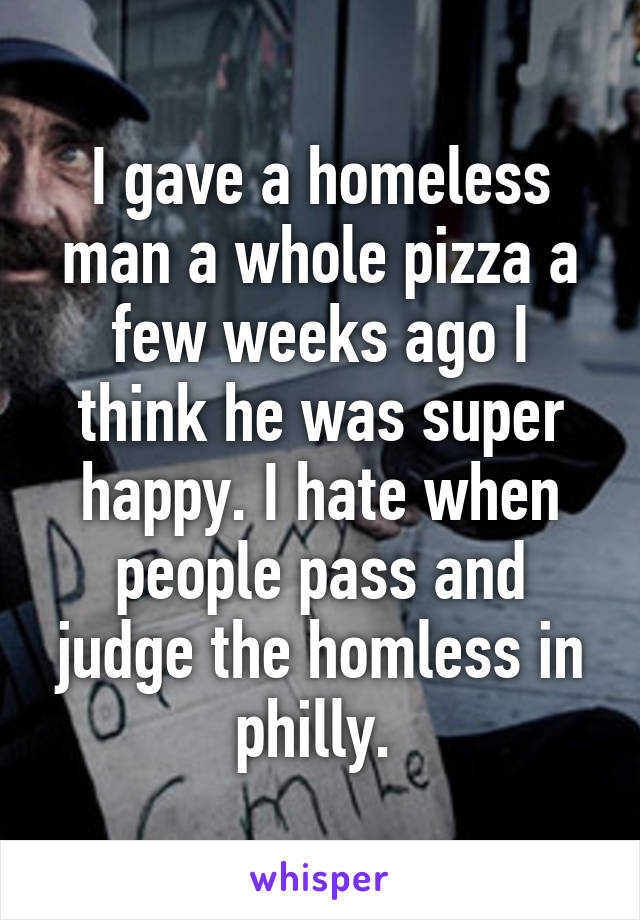 I gave a homeless man a whole pizza a few weeks ago I think he was super happy. I hate when people pass and judge the homless in philly. 