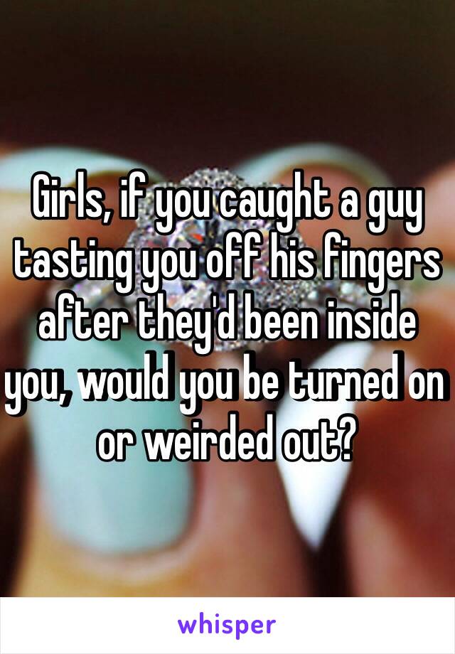 Girls, if you caught a guy tasting you off his fingers after they'd been inside you, would you be turned on or weirded out?