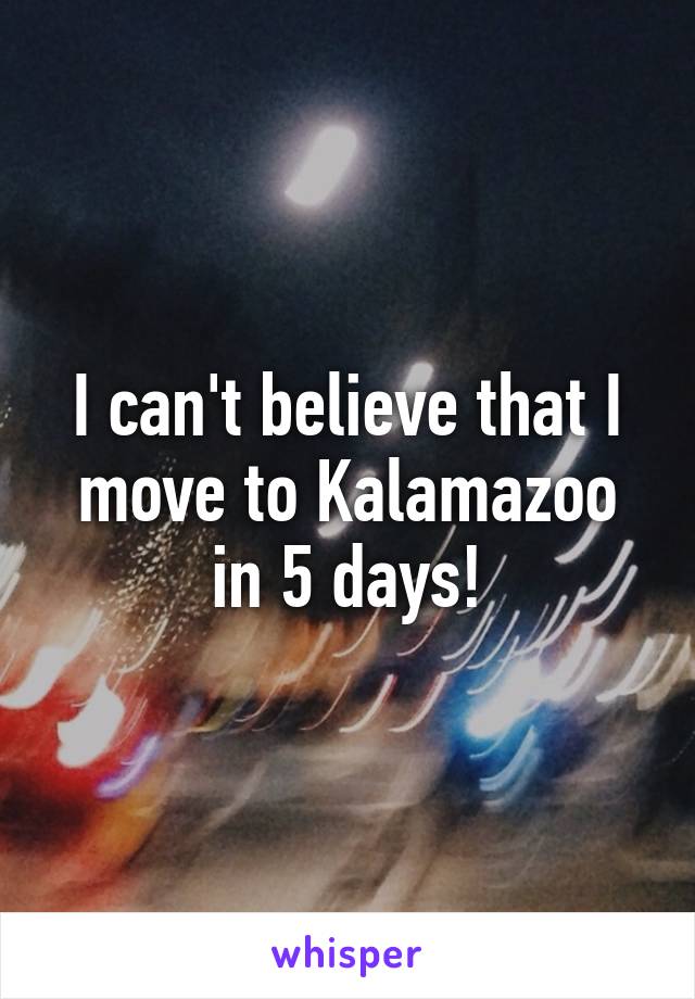 I can't believe that I move to Kalamazoo in 5 days!