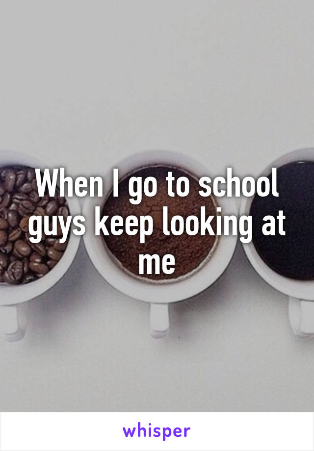 When I go to school guys keep looking at me