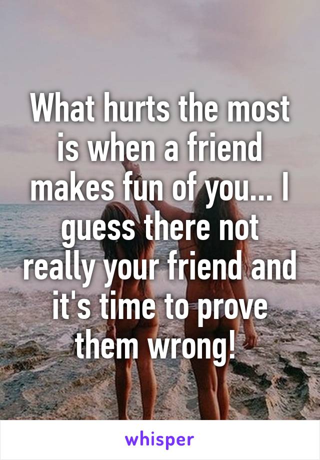 What hurts the most is when a friend makes fun of you... I guess there not really your friend and it's time to prove them wrong! 