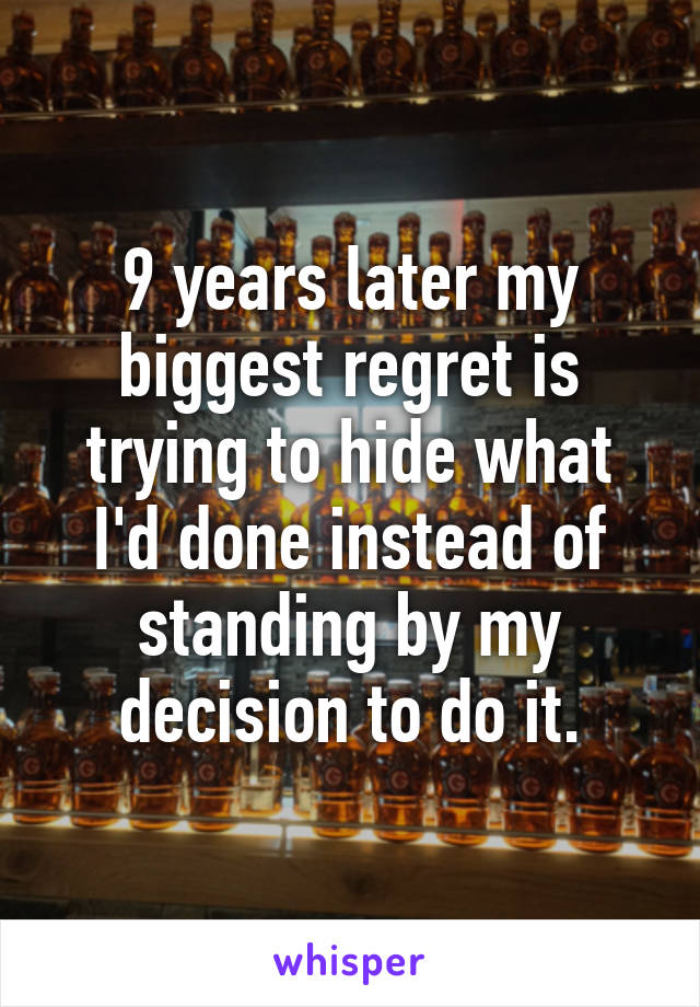 9 years later my biggest regret is trying to hide what I'd done instead of standing by my decision to do it.