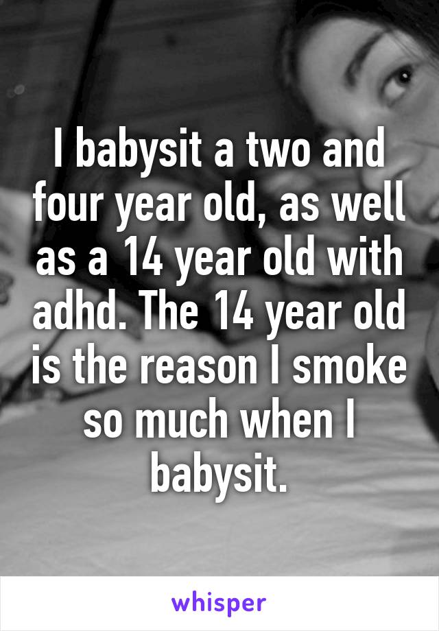 I babysit a two and four year old, as well as a 14 year old with adhd. The 14 year old is the reason I smoke so much when I babysit.