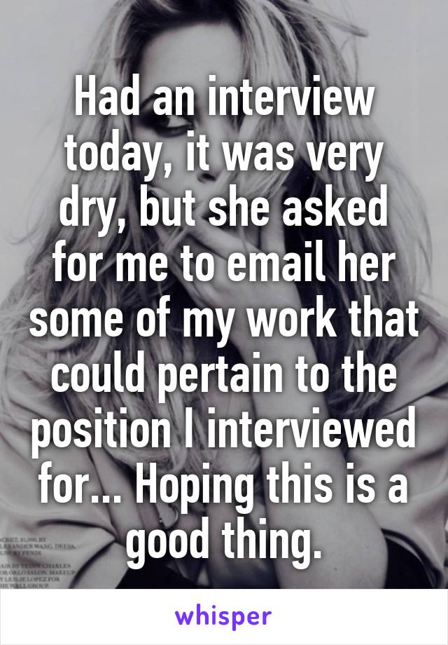 Had an interview today, it was very dry, but she asked for me to email her some of my work that could pertain to the position I interviewed for... Hoping this is a good thing.