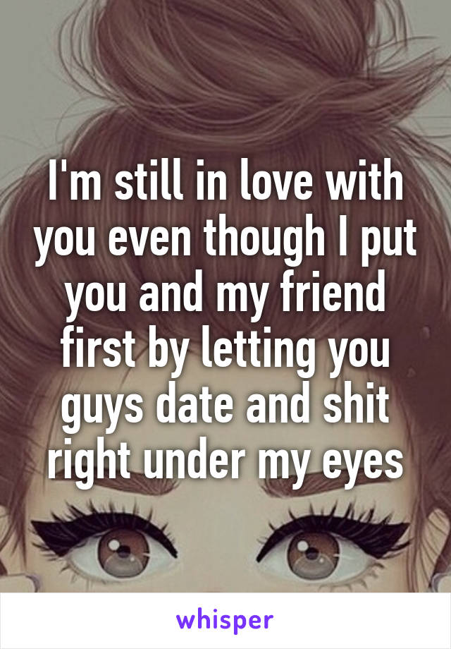 I'm still in love with you even though I put you and my friend first by letting you guys date and shit right under my eyes