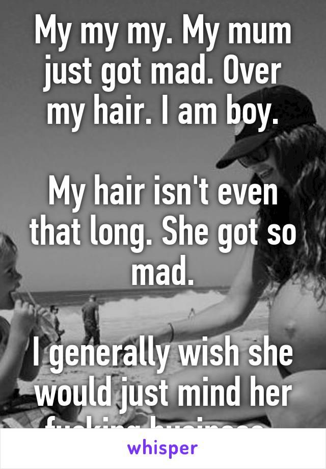 My my my. My mum just got mad. Over my hair. I am boy.

My hair isn't even that long. She got so mad.

I generally wish she would just mind her fucking business. 