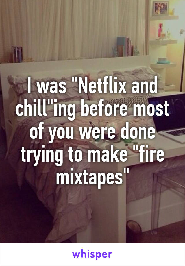 I was "Netflix and chill"ing before most of you were done trying to make "fire mixtapes"