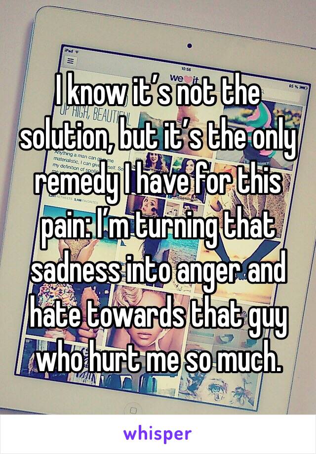 I know it’s not the solution, but it’s the only remedy I have for this pain: I’m turning that sadness into anger and hate towards that guy who hurt me so much.