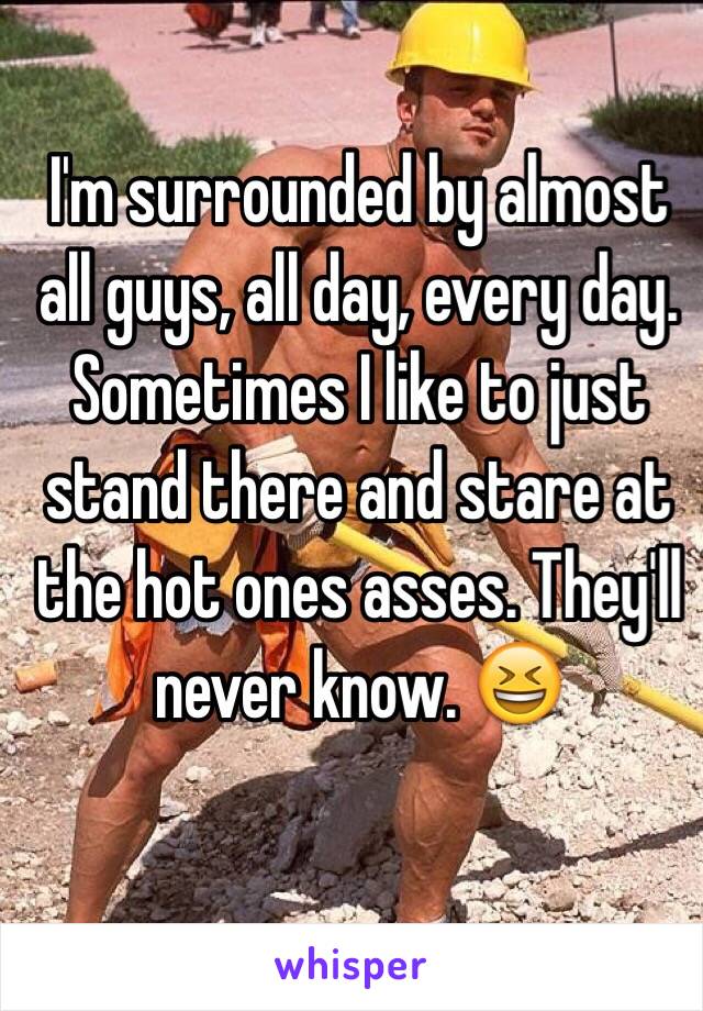 I'm surrounded by almost all guys, all day, every day. Sometimes I like to just stand there and stare at the hot ones asses. They'll never know. 😆