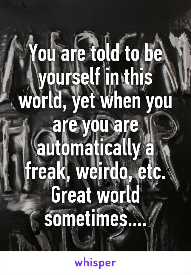 You are told to be yourself in this world, yet when you are you are automatically a freak, weirdo, etc. Great world sometimes....