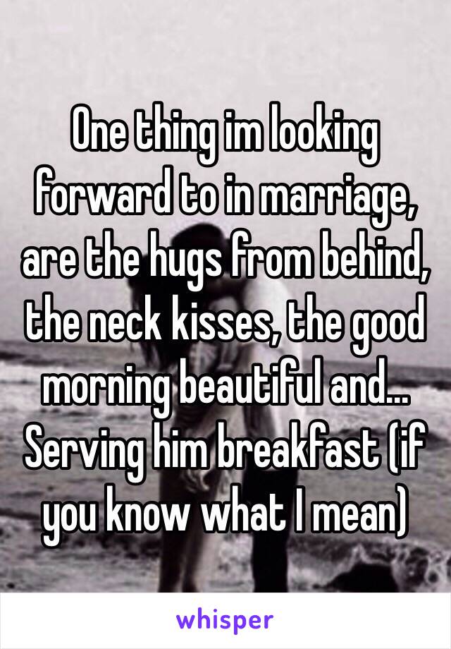 One thing im looking forward to in marriage, are the hugs from behind, the neck kisses, the good morning beautiful and... Serving him breakfast (if you know what I mean)