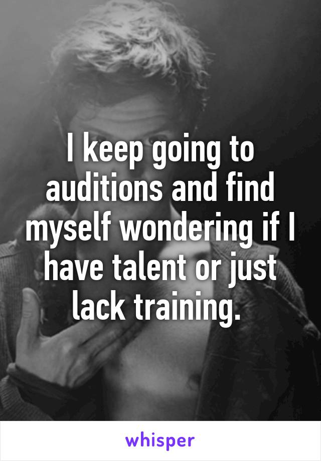 I keep going to auditions and find myself wondering if I have talent or just lack training. 