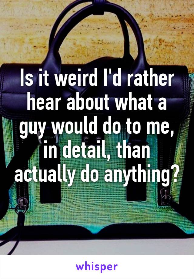 Is it weird I'd rather hear about what a guy would do to me, in detail, than actually do anything? 