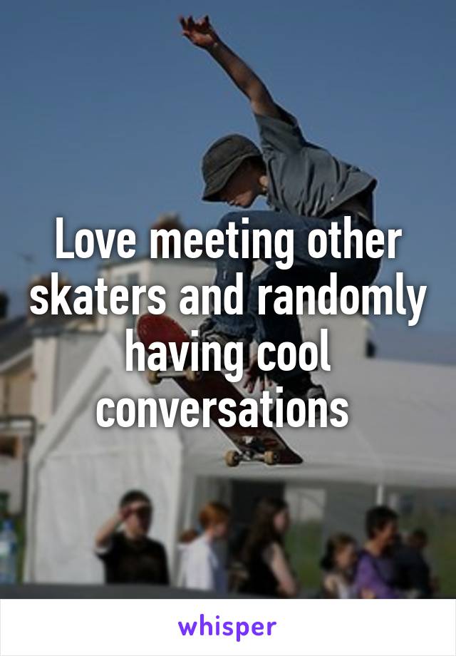 Love meeting other skaters and randomly having cool conversations 