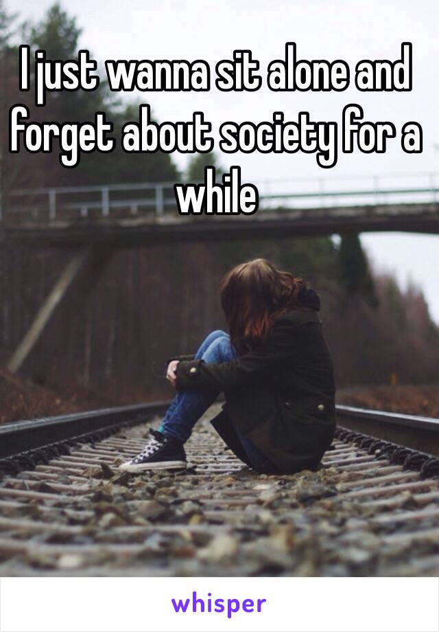 I just wanna sit alone and forget about society for a while 