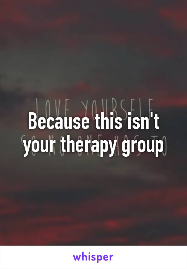 Because this isn't your therapy group