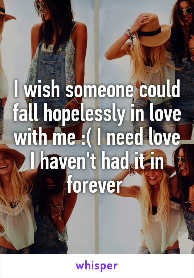 I wish someone could fall hopelessly in love with me :( I need love I haven't had it in forever 