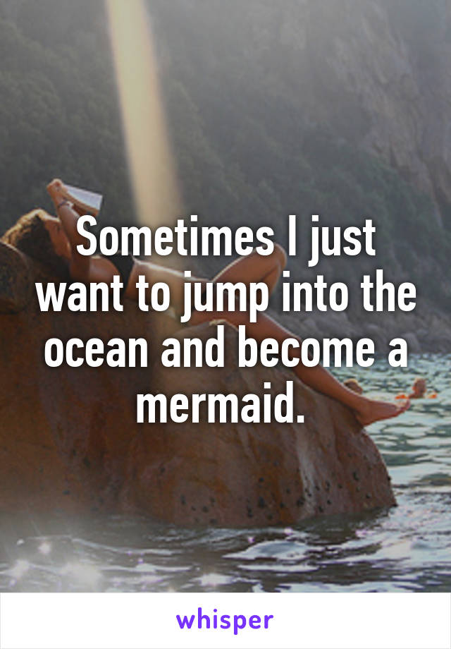 Sometimes I just want to jump into the ocean and become a mermaid. 