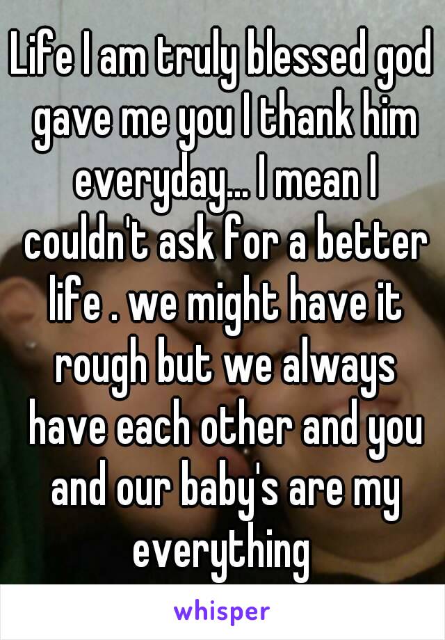 Life I am truly blessed god gave me you I thank him everyday... I mean I couldn't ask for a better life . we might have it rough but we always have each other and you and our baby's are my everything 