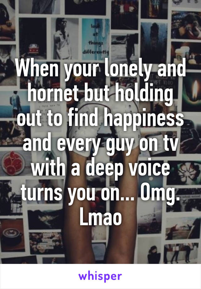 When your lonely and hornet but holding out to find happiness and every guy on tv with a deep voice turns you on... Omg. Lmao