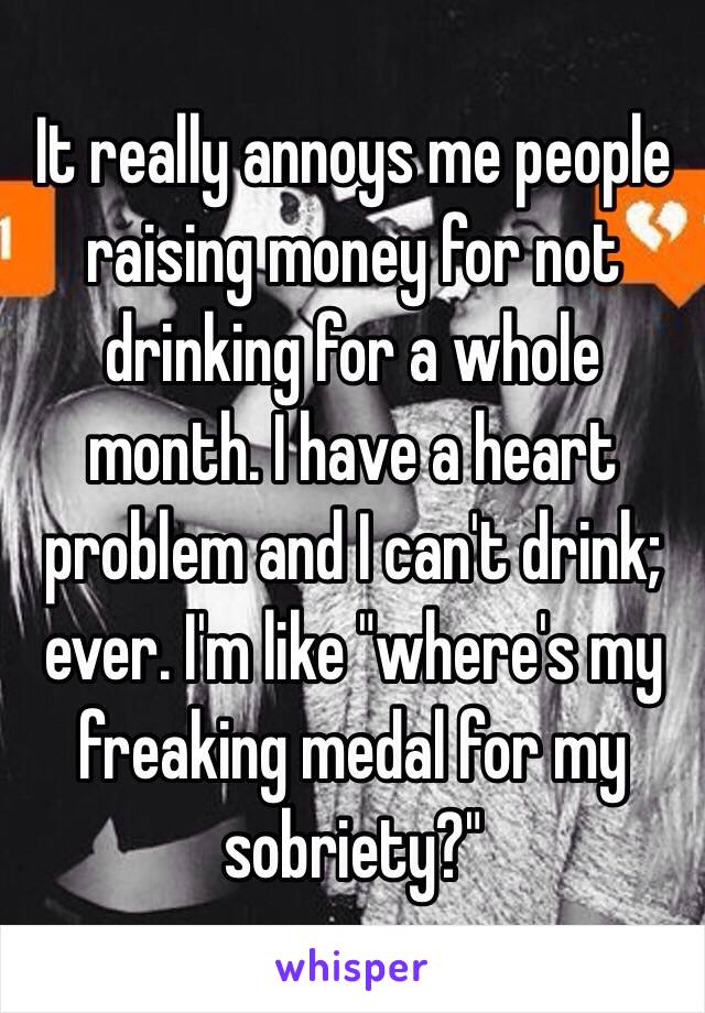 It really annoys me people raising money for not drinking for a whole month. I have a heart problem and I can't drink; ever. I'm like "where's my freaking medal for my sobriety?" 