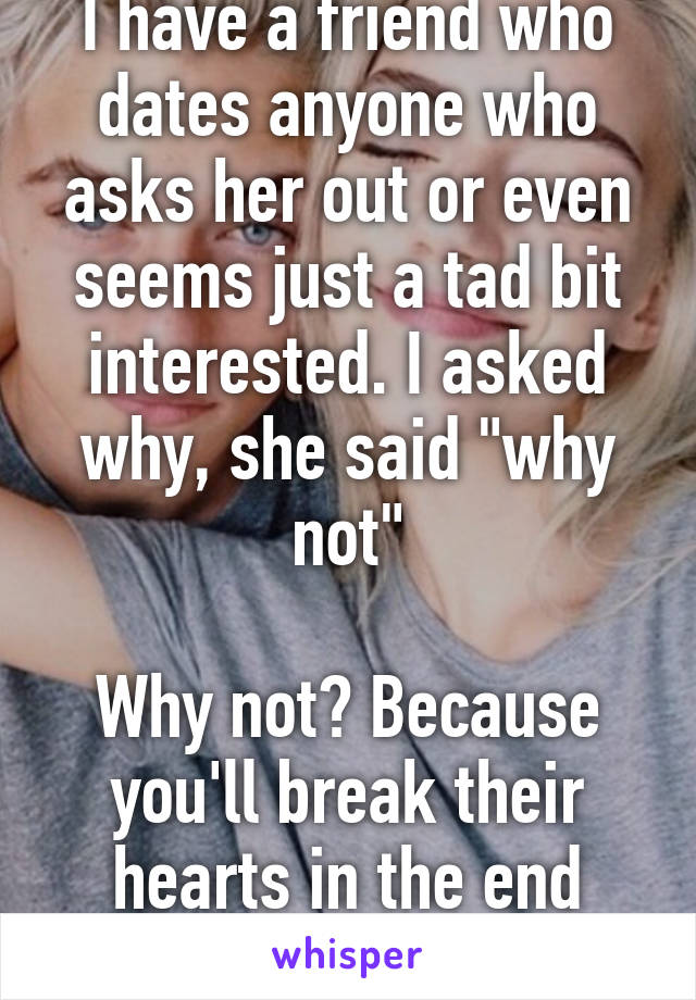 I have a friend who dates anyone who asks her out or even seems just a tad bit interested. I asked why, she said "why not"

Why not? Because you'll break their hearts in the end that's why not!!