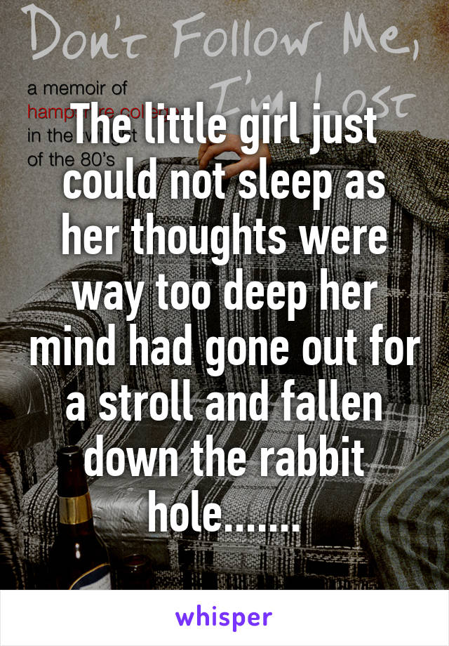 The little girl just could not sleep as her thoughts were way too deep her mind had gone out for a stroll and fallen down the rabbit hole.......