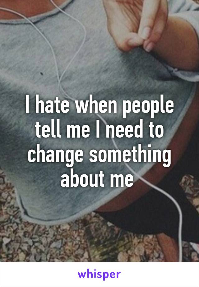 I hate when people tell me I need to change something about me 