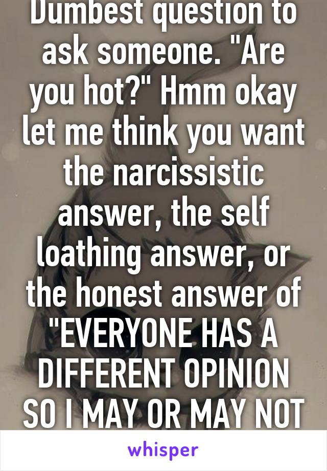 Dumbest question to ask someone. "Are you hot?" Hmm okay let me think you want the narcissistic answer, the self loathing answer, or the honest answer of "EVERYONE HAS A DIFFERENT OPINION SO I MAY OR MAY NOT BE!!!" Grrrrr 