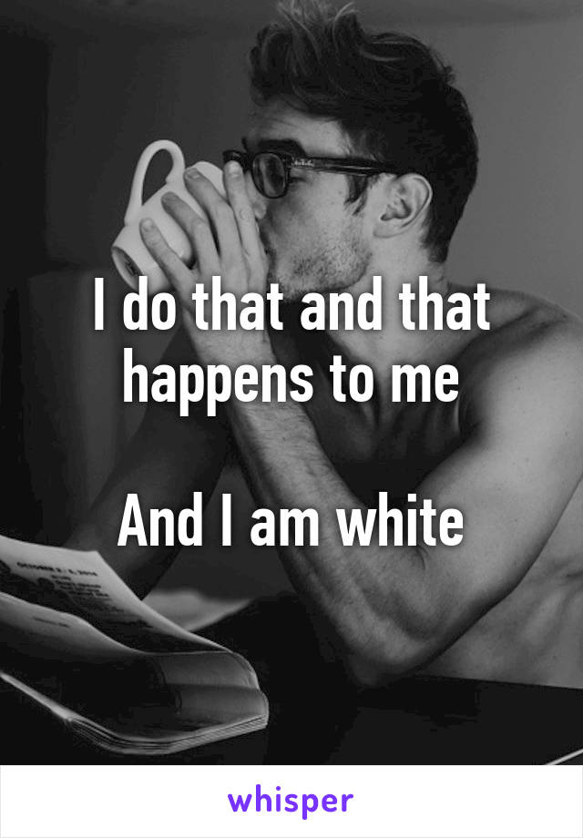 I do that and that happens to me

And I am white