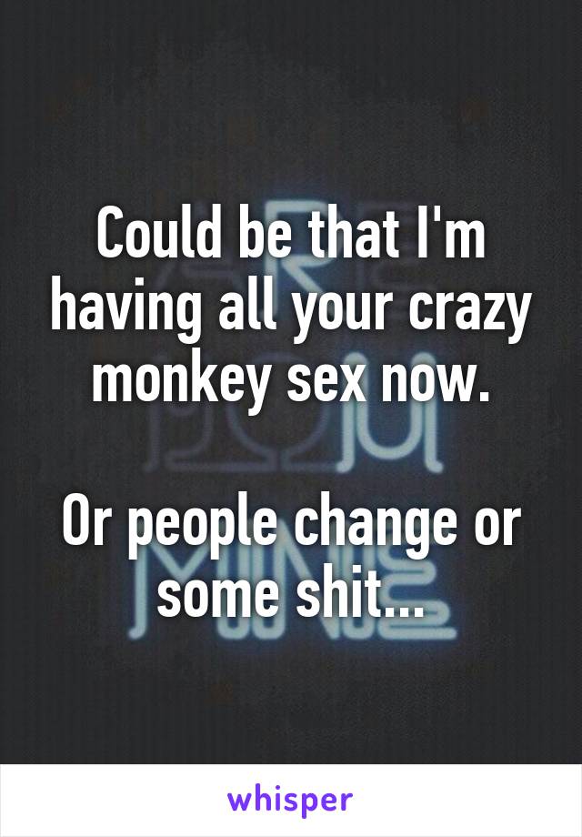 Could be that I'm having all your crazy monkey sex now.

Or people change or some shit...