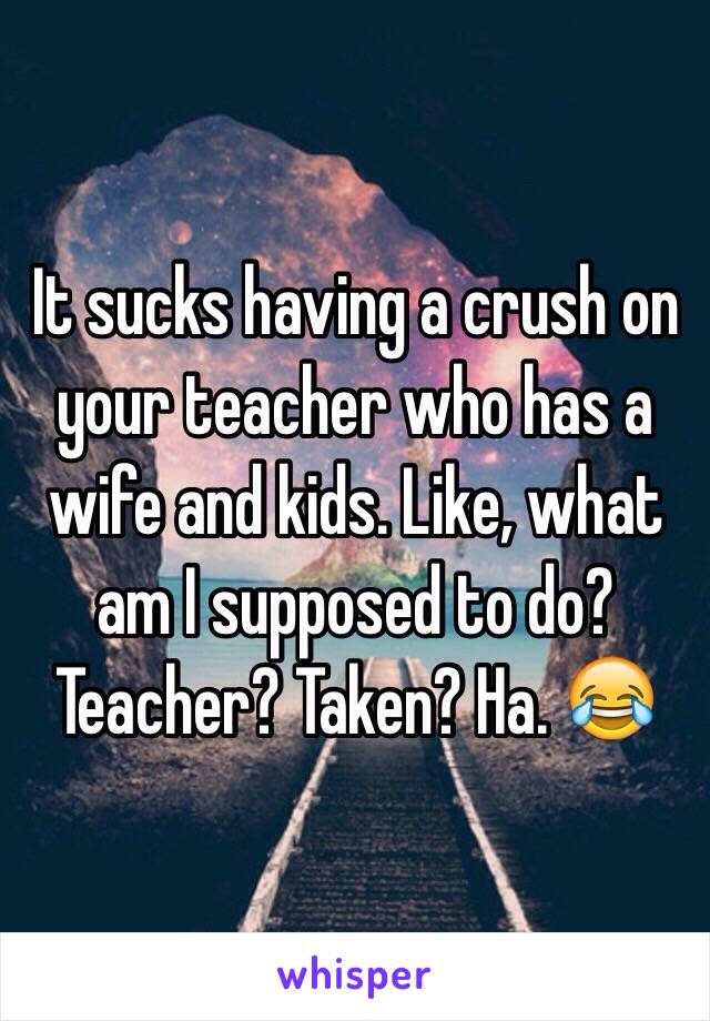 It sucks having a crush on your teacher who has a wife and kids. Like, what am I supposed to do? Teacher? Taken? Ha. 😂