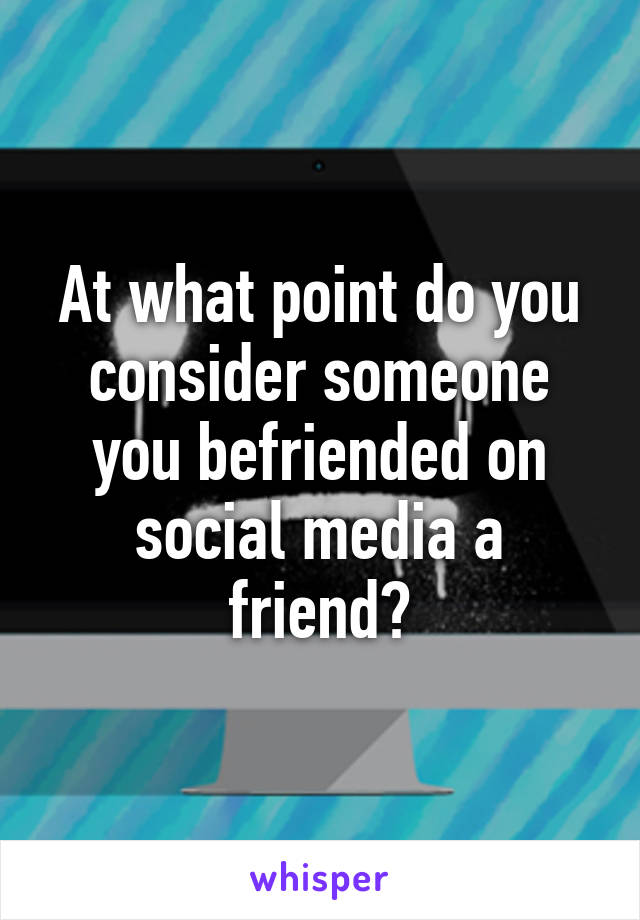 At what point do you consider someone you befriended on social media a friend?