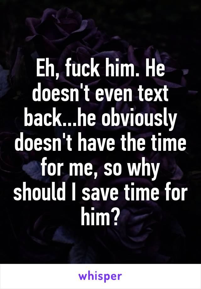 Eh, fuck him. He doesn't even text back...he obviously doesn't have the time for me, so why should I save time for him?