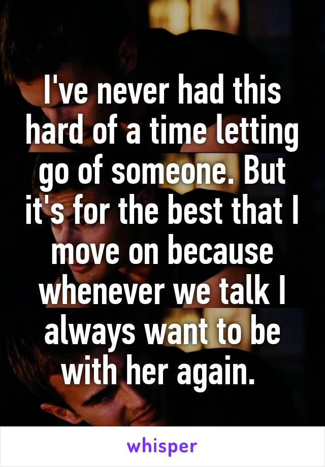 I've never had this hard of a time letting go of someone. But it's for the best that I move on because whenever we talk I always want to be with her again. 