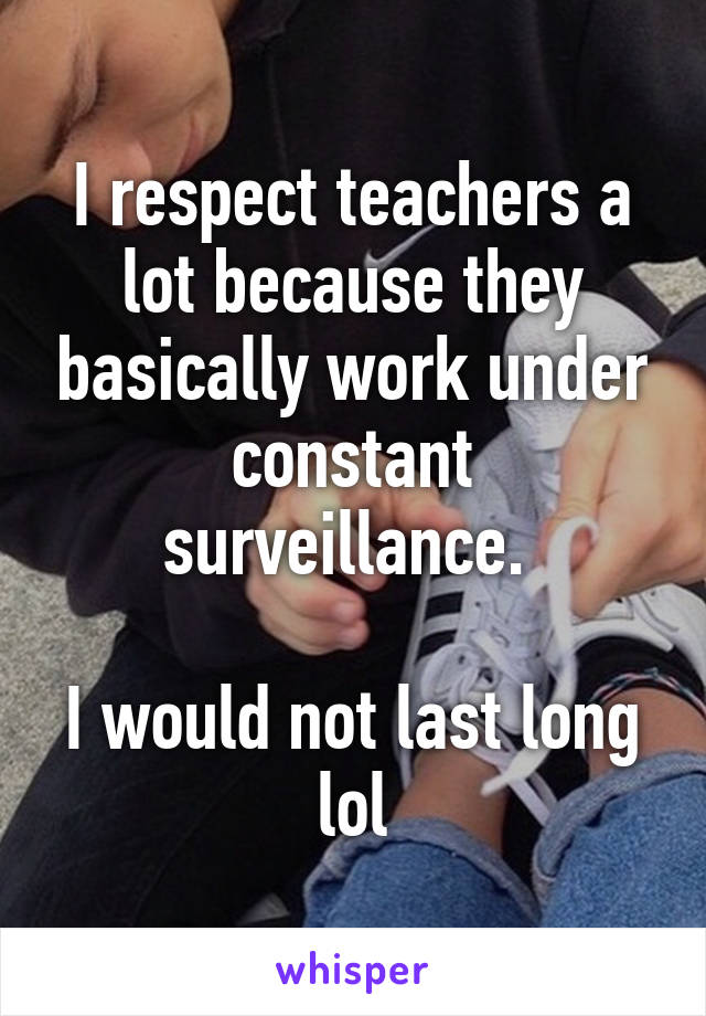 I respect teachers a lot because they basically work under constant surveillance. 

I would not last long lol