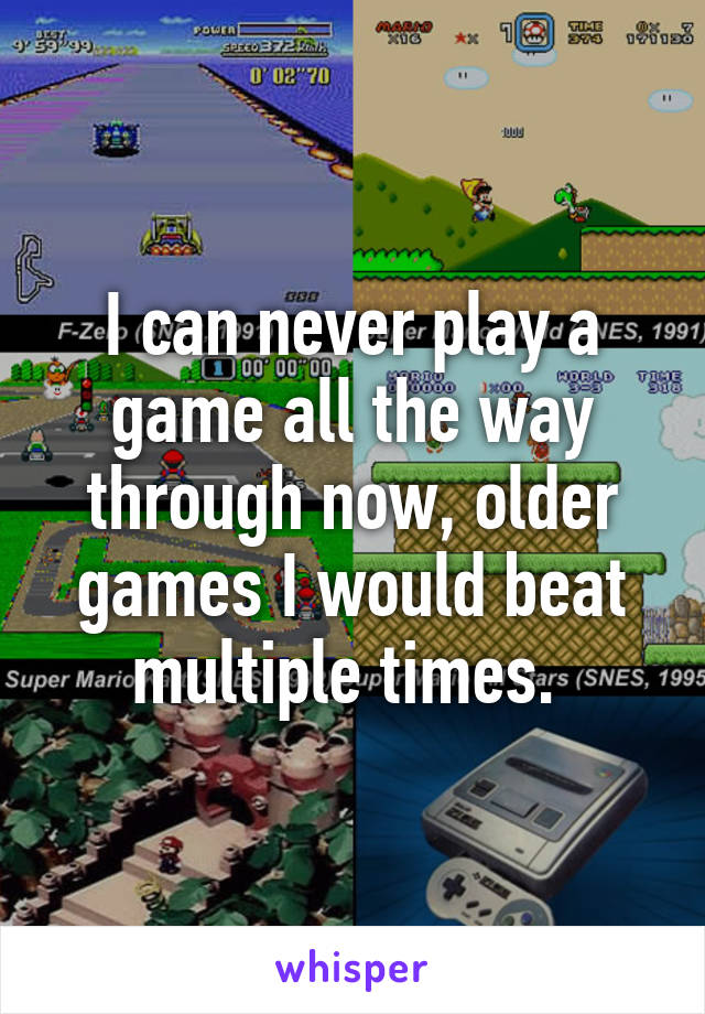 I can never play a game all the way through now, older games I would beat multiple times. 