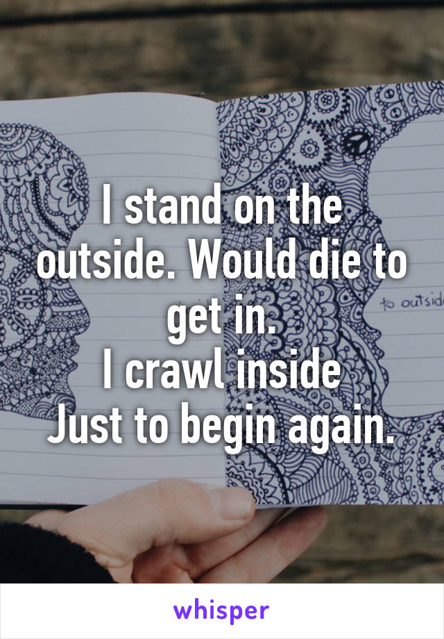 I stand on the outside. Would die to get in.
I crawl inside
Just to begin again.