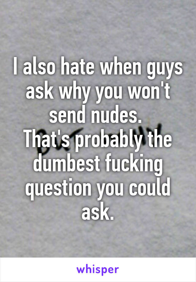 I also hate when guys ask why you won't send nudes. 
That's probably the dumbest fucking question you could ask.